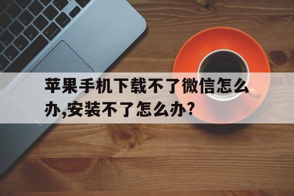 苹果手机下载不了微信怎么办,安装不了怎么办?的简单介绍