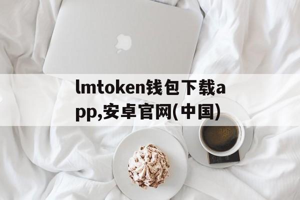 lmtoken钱包下载app,安卓官网(中国)、lmtoken钱包下载app,安卓官网中国正版