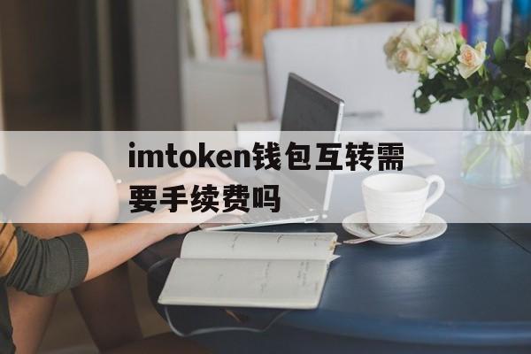 imtoken钱包互转需要手续费吗、imtoken转imtoken手续费