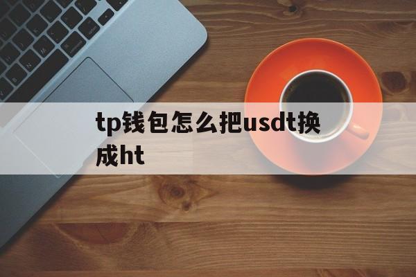 tp钱包怎么把usdt换成ht、tp钱包怎么把usdt转回交易所