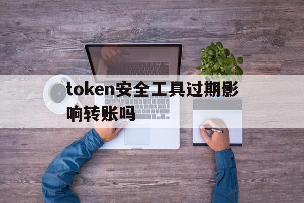 token安全工具过期影响转账吗、token安全工具过期影响转账吗怎么办