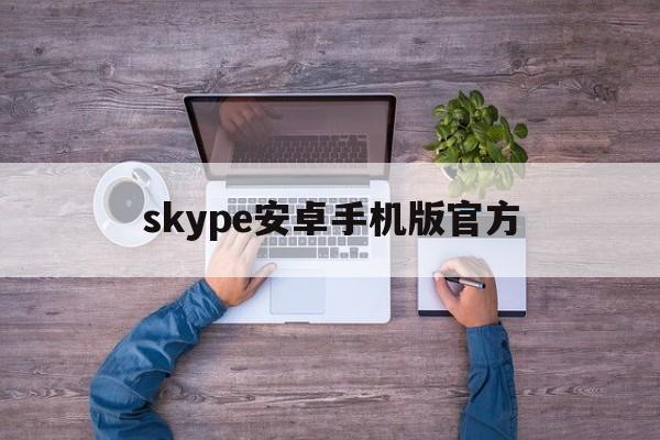 skype安卓手机版官方、skype安卓手机版官方正