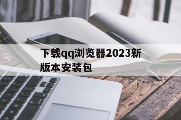 下载qq浏览器2023新版本安装包、下载浏览器2023新版本安装包安装不了