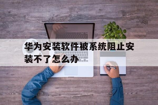 华为安装软件被系统阻止安装不了怎么办、华为安装软件被系统阻止安装不了怎么办呀