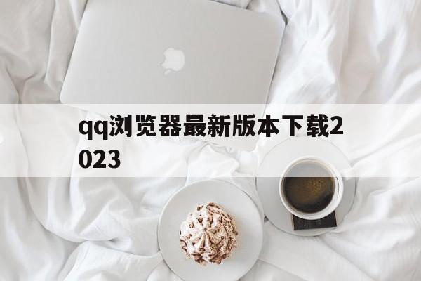 qq浏览器最新版本下载2023、浏览器最新版本下载2023官方