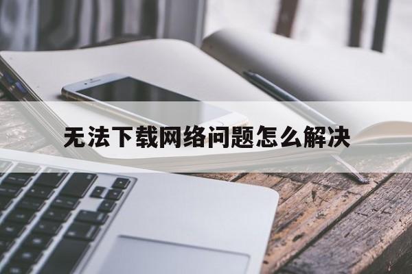 无法下载网络问题怎么解决、无法下载网络问题怎么解决苹果