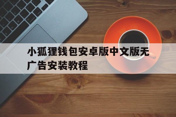 小狐狸钱包安卓版中文版无广告安装教程、小狐狸钱包安卓版中文版无广告安装教程视频