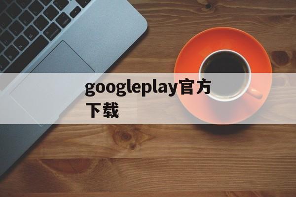 googleplay官方下载、googleplay官方下载加速器