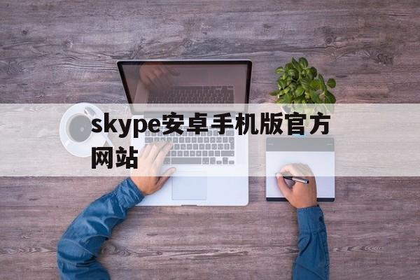 skype安卓手机版官方网站、skype安卓手机版v8150386官方版