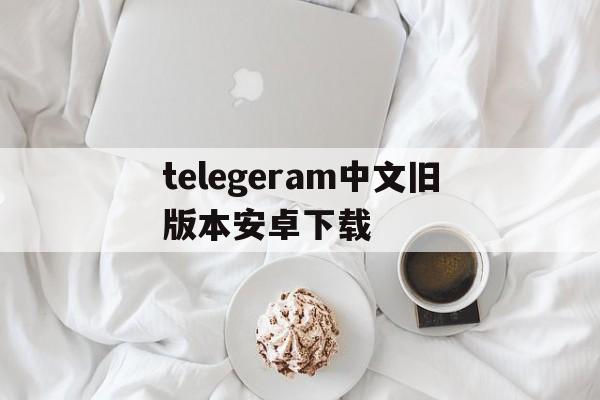 关于telegeram中文旧版本安卓下载的信息