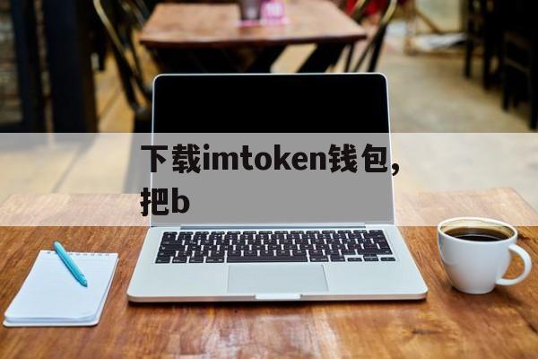 下载imtoken钱包,把b、imtoken钱包为什么下载不了