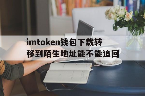 关于imtoken钱包下载转移到陌生地址能不能追回的信息