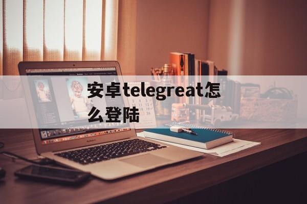 安卓telegreat怎么登陆、telegreat安卓手机安装流程