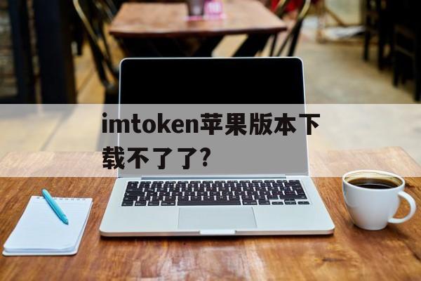 imtoken苹果版本下载不了了?、imtoken苹果版下载官网怎样下载