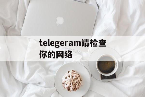 telegeram请检查你的网络、telegeram请检查你的网络连接