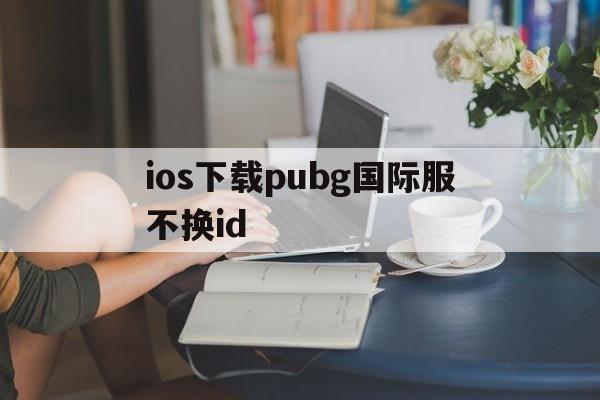 ios下载pubg国际服不换id、pubgmobile国际服下载苹果手机