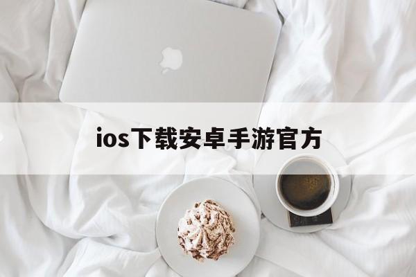 ios下载安卓手游官方、ios下载安卓手游官方网站