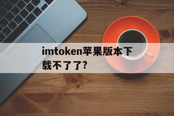 包含imtoken苹果版本下载不了了?的词条