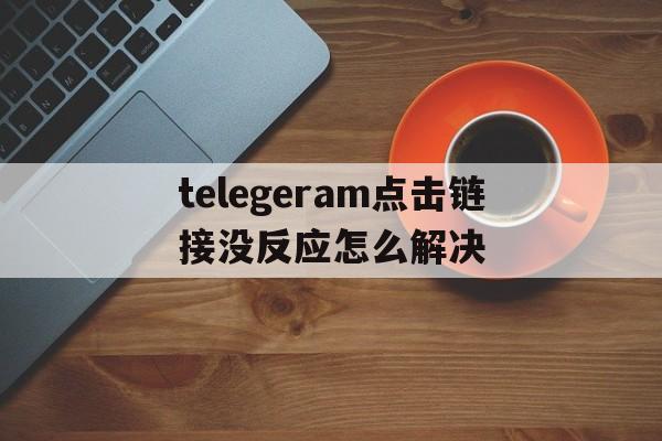 telegeram点击链接没反应怎么解决、telegram点链接一直转圈圈进不去什么原因