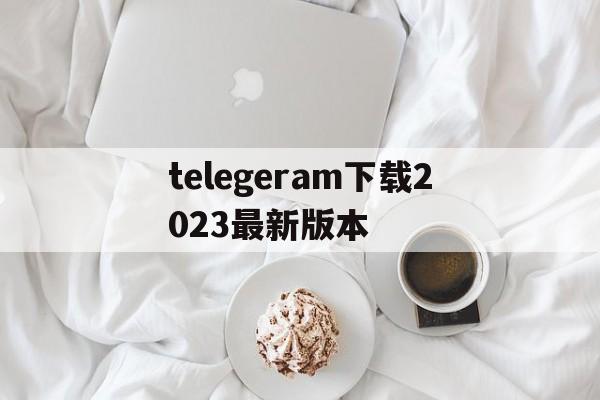 telegeram下载2023最新版本的简单介绍