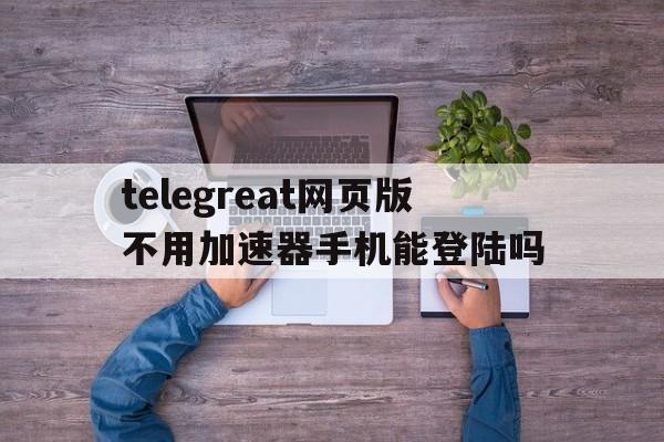 包含telegreat网页版不用加速器手机能登陆吗的词条