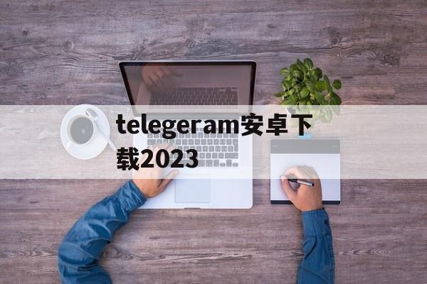 telegeram安卓下载2023、telegeram安卓下载2023