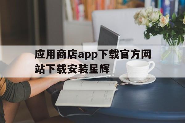 应用商店app下载官方网站下载安装星辉、应用商店app下载官方网站下载安装星辉卡