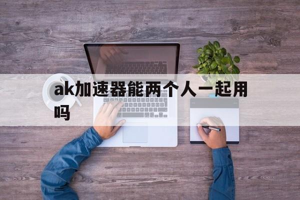 ak加速器能两个人一起用吗、ak加速器能两个人一起用吗安全吗