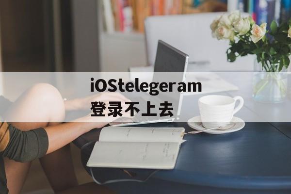 iOStelegeram登录不上去、为什么ios登录不了telegram