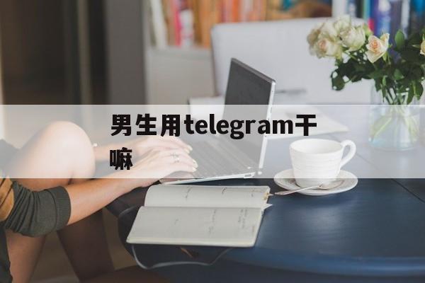 男生用telegram干嘛、纸飞机telegeram官网入口