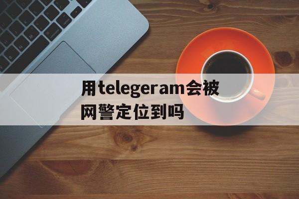 包含用telegeram会被网警定位到吗的词条