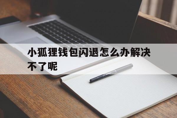 小狐狸钱包闪退怎么办解决不了呢、小狐狸钱包闪退怎么办解决不了呢怎么回事