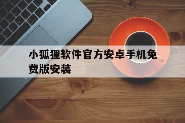 小狐狸软件官方安卓手机免费版安装、小狐狸软件官方安卓手机免费版安装包