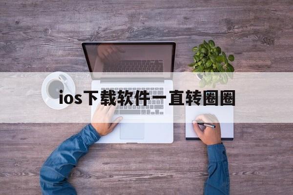 ios下载软件一直转圈圈、ios下载软件转圈圈又下不了