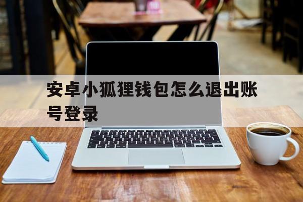 安卓小狐狸钱包怎么退出账号登录、安卓小狐狸钱包怎么退出账号登录不了