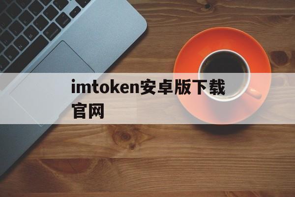 imtoken安卓版下载官网、imtoken安卓下载官网钱包最新版本 mtoken