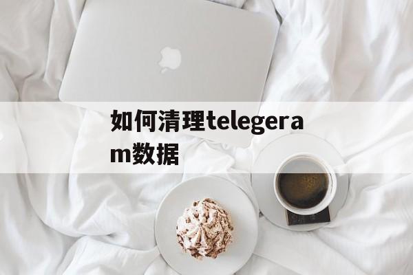 如何清理telegeram数据、telegram怎样清理文稿和数据