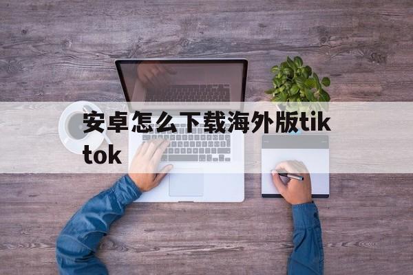 安卓怎么下载海外版tiktok、安卓怎么下载海外版抖音tiktok