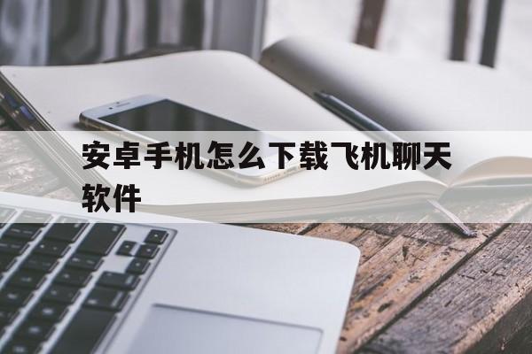 安卓手机怎么下载飞机聊天软件、安卓手机下载飞机聊天软件为什么登录不了