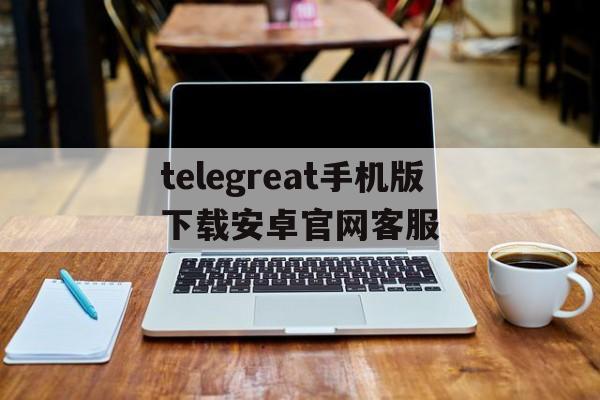 telegreat手机版下载安卓官网客服的简单介绍