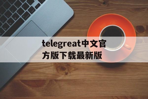 关于telegreat中文官方版下载最新版的信息