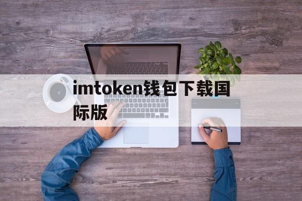 imtoken钱包下载国际版、下载imtoken钱包app中国版