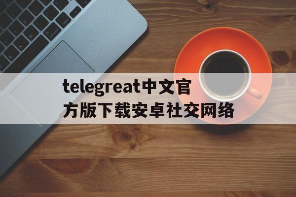 关于telegreat中文官方版下载安卓社交网络的信息