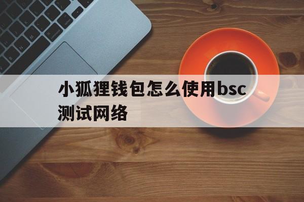 小狐狸钱包怎么使用bsc测试网络的简单介绍