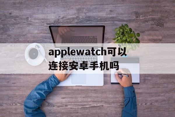 applewatch可以连接安卓手机吗、applewatch可以连接安卓手机吗贴吧