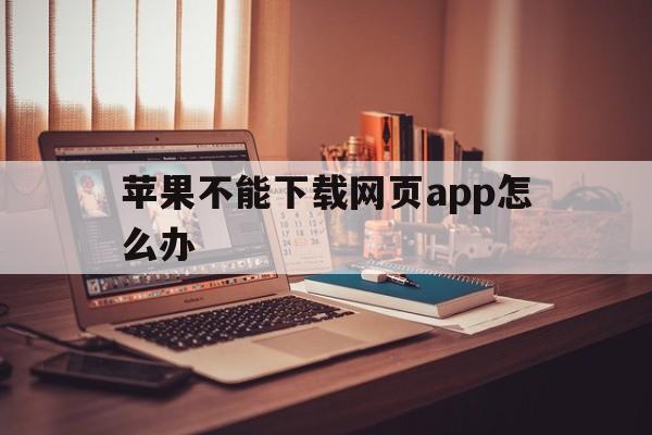 苹果不能下载网页app怎么办、苹果下载不了网页app什么情况