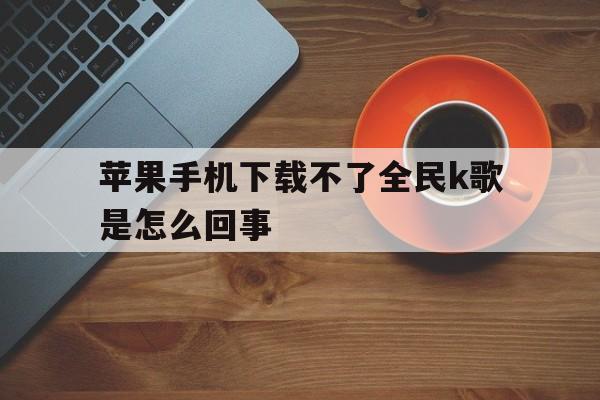 苹果手机下载不了全民k歌是怎么回事、苹果手机下载不了全民k歌是怎么回事呢