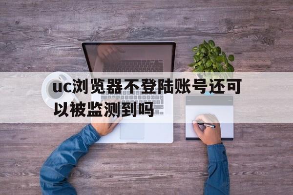 uc浏览器不登陆账号还可以被监测到吗、uc浏览器不登陆账号还可以被监测到吗知乎