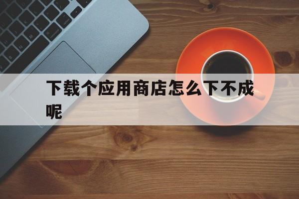 下载个应用商店怎么下不成呢、为什么应用商店下载不了软件?