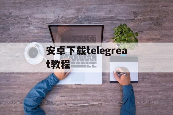 安卓下载telegreat教程、telegreat beta安卓